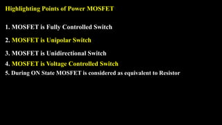 Highlighting Points of Power MOSFET
1. MOSFET is Fully Controlled Switch
2. MOSFET is Unipolar Switch
3. MOSFET is Unidirectional Switch
4. MOSFET is Voltage Controlled Switch
5. During ON State MOSFET is considered as equivalent to Resistor
 
