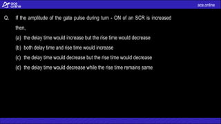 ace.online
Q. If the amplitude of the gate pulse during turn - ON of an SCR is increased
then,
(a) the delay time would increase but the rise time would decrease
(b) both delay time and rise time would increase
(c) the delay time would decrease but the rise time would decrease
(d) the delay time would decrease while the rise time remains same
 