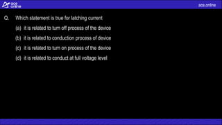 ace.online
Q. Which statement is true for latching current
(a) it is related to turn off process of the device
(b) it is related to conduction process of device
(c) it is related to turn on process of the device
(d) it is related to conduct at full voltage level
 