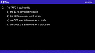 ace.online
Q. The TRIAC is equivalent to
(a) two SCR’s connected in parallel
(b) two SCRs connected in anti-parallel
(c) one SCR, one diode connected in parallel
(d) one diode, one SCR connected in anti-parallel
 