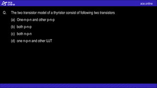 ace.online
Q. The two transistor model of a thyristor consist of following two transistors
(a) One-n-p-n and other p-n-p
(b) both p-n-p
(c) both n-p-n
(d) one n-p-n and other UJT
 