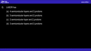 ace.online
Q. LASCR has
(a) 4 semiconductor layers and 3 junctions
(b) 3 semiconductor layers and 2 junctions
(c) 2 semiconductor layer and 2 junctions
(d) 3 semiconductor layers and 3 junctions
 