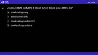 ace.online
Q. Once SCR starts conducting a forward current its gate losses control over
(a) anode voltage only
(b) anode current only
(c) anode voltage and current
(d) anode voltage and time
 