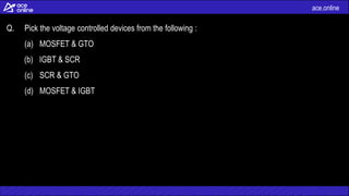 ace.online
Q. Pick the voltage controlled devices from the following :
(a) MOSFET & GTO
(b) IGBT & SCR
(c) SCR & GTO
(d) MOSFET & IGBT
 