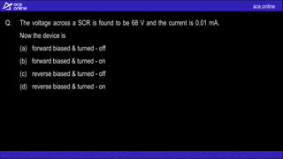 ace.online
Q. The voltage across a SCR is found to be 68 V and the current is 0.01 mA.
Now the device is
(a) forward biased & turned - off
(b) forward biased & turned - on
(c) reverse biased & turned - off
(d) reverse biased & turned - on
 