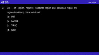 ace.online
Q. Cut – off region, negative resistance region and saturation region are
regions in volt-amp characteristics of
(a) UJT
(b) LASCR
(c) TRIAC
(d) GTO
 