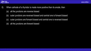 ace.online
Q. When cathode of a thyristor is made more positive than its anode, then
(a) all the junctions are reverse biased
(b) outer junctions are reversed biased and central one is forward biased
(c) outer junctions are forward biased and central one is reversed biased
(d) all the junctions are forward biased
 