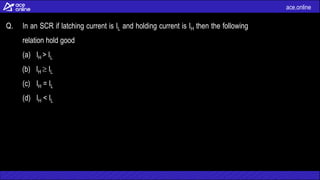 ace.online
Q. In an SCR if latching current is IL and holding current is IH then the following
relation hold good
(a) IH > IL
(b) IH  IL
(c) IH = IL
(d) IH < IL
 