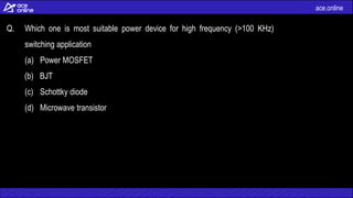 ace.online
Q. Which one is most suitable power device for high frequency (>100 KHz)
switching application
(a) Power MOSFET
(b) BJT
(c) Schottky diode
(d) Microwave transistor
 