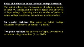 Based on number of pulses in output voltage waveform:
The output voltage waveform consists of pulses (segments)
of input AC voltage, and these pulses repeat over one cycle
of input voltage. Depending upon the number of pulses in
output voltage waveforms, the rectifiers are classified as:
Single-pulse rectifier: One pulse in output voltage
waveform for one cycle of input (1 − φ HWR).
Two-pulse rectifier: For one cycle of input, two pulses in
the output voltage waveform (1 − φ FWR).
 
