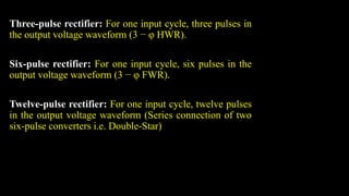 Three-pulse rectifier: For one input cycle, three pulses in
the output voltage waveform (3 − φ HWR).
Six-pulse rectifier: For one input cycle, six pulses in the
output voltage waveform (3 − φ FWR).
Twelve-pulse rectifier: For one input cycle, twelve pulses
in the output voltage waveform (Series connection of two
six-pulse converters i.e. Double-Star)
 