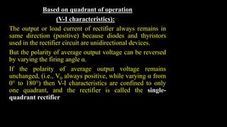 Based on quadrant of operation
(V-I characteristics):
The output or load current of rectifier always remains in
same direction (positive) because diodes and thyristors
used in the rectifier circuit are unidirectional devices.
But the polarity of average output voltage can be reversed
by varying the firing angle α.
If the polarity of average output voltage remains
unchanged, (i.e., V0 always positive, while varying α from
0° to 180°) then V-I characteristics are confined to only
one quadrant, and the rectifier is called the single-
quadrant rectifier
 
