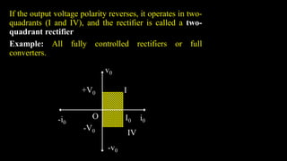 If the output voltage polarity reverses, it operates in two-
quadrants (I and IV), and the rectifier is called a two-
quadrant rectifier
Example: All fully controlled rectifiers or full
converters.
+V0
v0
I
I0 i0
-i0
-v0
-V0
O
IV
 