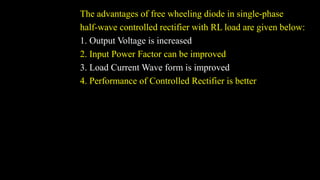 The advantages of free wheeling diode in single-phase
half-wave controlled rectifier with RL load are given below:
1. Output Voltage is increased
2. Input Power Factor can be improved
3. Load Current Wave form is improved
4. Performance of Controlled Rectifier is better
 