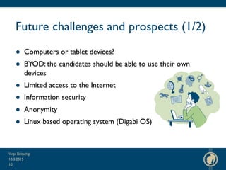 Future challenges and prospects (1/2)
● Computers or tablet devices?
● BYOD: the candidates should be able to use their own
devices
● Limited access to the Internet
● Information security
● Anonymity
● Linux based operating system (Digabi OS)
10.3.2015
Virpi Britschgi
10
 