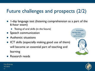 Future challenges and prospects (2/2)
● 1-day language test (listening comprehension as a part of the
6-hour exam)
● Testing of oral skills (in the future)
● Speech communication
● Authentic situations
● ICT skills (especially making good use of them)
will become an essential part of teaching and
learning
● Research needs
10.3.2015
Virpi Britschgi
11
 