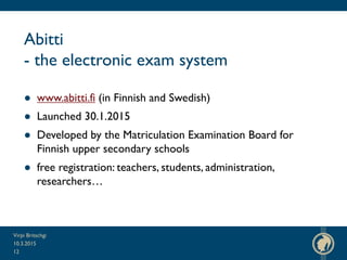 Abitti
- the electronic exam system
● www.abitti.fi (in Finnish and Swedish)
● Launched 30.1.2015
● Developed by the Matriculation Examination Board for
Finnish upper secondary schools
● free registration: teachers, students, administration,
researchers…
10.3.2015
Virpi Britschgi
12
 