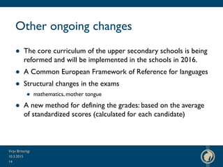 Other ongoing changes
● The core curriculum of the upper secondary schools is being
reformed and will be implemented in the schools in 2016.
● A Common European Framework of Reference for languages
● Structural changes in the exams
● mathematics, mother tongue
● A new method for defining the grades: based on the average
of standardized scores (calculated for each candidate)
10.3.2015
Virpi Britschgi
14
 