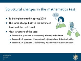 Structural changes in the mathematics test
● To be implemented in spring 2016
● The same change both in the advanced
level and the basic level
● New structure of the test:
● Section A: 4 questions (4 completed), without calculator
● Section B1: 5 questions (3 completed), with calculator & book of tables
● Section B2: 4 questions (3 completed), with calculator & book of tables
10.3.2015
Virpi Britschgi
15
 