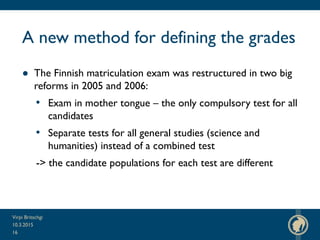 A new method for defining the grades
● The Finnish matriculation exam was restructured in two big
reforms in 2005 and 2006:
• Exam in mother tongue – the only compulsory test for all
candidates
• Separate tests for all general studies (science and
humanities) instead of a combined test
-> the candidate populations for each test are different
10.3.2015
Virpi Britschgi
16
 
