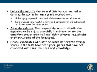 ● Before the reforms the normal distribution method in
defining the points for each grade worked well:
• all the age group took the matriculation examination all at once
• there was not very much flexibility and optionality in the subjects: all
candidates took the same exams
● After the reforms:The usage of the normal distribution
appeared to be unjust especially in subjects where the
candidate groups are small and highly selected (e.g. physics,
chemistry, some of the languages).
● Hence, candidates who have obtained better than average
scores in the tests have been given grades that have not
coincided with their real skills and knowledge.
10.3.2015
Virpi Britschgi
17
 