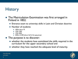 History
● The Matriculation Examination was first arranged in
Finland in 1852:
● Entrance exam to university: skills in Latin and Christian doctrine
● Number of students:
● 1850s: about 70
● 1920: 1000
● 1950: 4000
● 2000s: 35 000 (about half of the age group)
● The purpose is to discover:
● whether the students have assimilated the skills required in the
curriculum for the upper secondary school and
● whether they have reached the adequate level of maturity.
10.3.2015
Virpi Britschgi
2
 