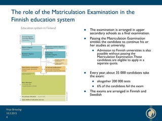 The role of the Matriculation Examination in the
Finnish education system
● The examination is arranged in upper
secondary schools as a final examination.
● Passing the Matriculation Examination
entitles the candidate to continue his or
her studies at university.
● Admission to Finnish universities is also
possible without passing the
Matriculation Examination.These
candidates are eligible to apply in a
separate quota.
● Every year, about 35 000 candidates take
the exam:
● altogether 200 000 tests
● 6% of the candidates fail the exam
● The exams are arranged in Finnish and
Swedish
10.3.2015
Virpi Britschgi
4
 