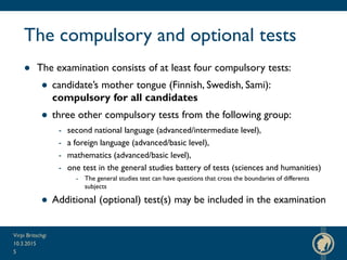 The compulsory and optional tests
● The examination consists of at least four compulsory tests:
● candidate’s mother tongue (Finnish, Swedish, Sami):
compulsory for all candidates
● three other compulsory tests from the following group:
- second national language (advanced/intermediate level),
- a foreign language (advanced/basic level),
- mathematics (advanced/basic level),
- one test in the general studies battery of tests (sciences and humanities)
- The general studies test can have questions that cross the boundaries of differents
subjects
● Additional (optional) test(s) may be included in the examination
10.3.2015
Virpi Britschgi
5
 
