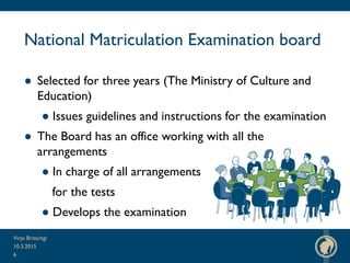 National Matriculation Examination board
● Selected for three years (The Ministry of Culture and
Education)
● Issues guidelines and instructions for the examination
● The Board has an office working with all the
arrangements
● In charge of all arrangements
for the tests
● Develops the examination
10.3.2015
Virpi Britschgi
6
 