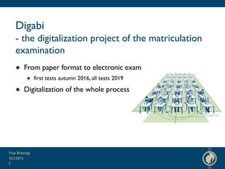 Digabi
- the digitalization project of the matriculation
examination
● From paper format to electronic exam
● first tests autumn 2016, all tests 2019
● Digitalization of the whole process
10.3.2015
Virpi Britschgi
7
 