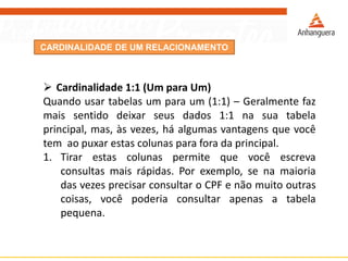 CARDINALIDADE DE UM RELACIONAMENTO 
Cardinalidade1:1(UmparaUm) 
Quandousartabelasumparaum(1:1)–Geralmentefazmaissentidodeixarseusdados1:1nasuatabelaprincipal,mas,àsvezes,háalgumasvantagensquevocêtemaopuxarestascolunasparaforadaprincipal. 
1.Tirarestascolunaspermitequevocêescrevaconsultasmaisrápidas.Porexemplo,senamaioriadasvezesprecisarconsultaroCPFenãomuitooutrascoisas,vocêpoderiaconsultarapenasatabelapequena.  