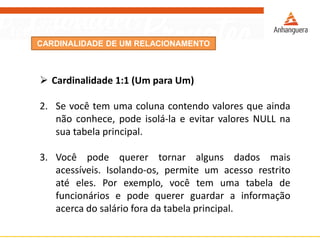 CARDINALIDADE DE UM RELACIONAMENTO 
Cardinalidade1:1(UmparaUm) 
2.Sevocêtemumacolunacontendovaloresqueaindanãoconhece,podeisolá-laeevitarvaloresNULLnasuatabelaprincipal. 
3.Vocêpodequerertornaralgunsdadosmaisacessíveis.Isolando-os,permiteumacessorestritoatéeles.Porexemplo,vocêtemumatabeladefuncionáriosepodequererguardarainformaçãoacercadosalárioforadatabelaprincipal.  