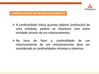 CARDINALIDADE DE UM RELACIONAMENTO 
Acardinalidadeindicaquantosobjetos(instâncias)deumaentidade,podemserelacionarcomoutraentidadeatravésdeumrelacionamento. 
Nahoradefazeracardinalidadedeumrelacionamentodeumrelacionamentodeveserconsideradoascardinalidadesmínimasemáximas.  