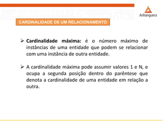 CARDINALIDADE DE UM RELACIONAMENTO 
Cardinalidademáxima:éonúmeromáximodeinstânciasdeumaentidadequepodemserelacionarcomumainstânciadeoutraentidade. 
Acardinalidademáximapodeassumirvalores1eN,eocupaasegundaposiçãodentrodoparêntesequedenotaacardinalidadedeumaentidadeemrelaçãoaoutra.  