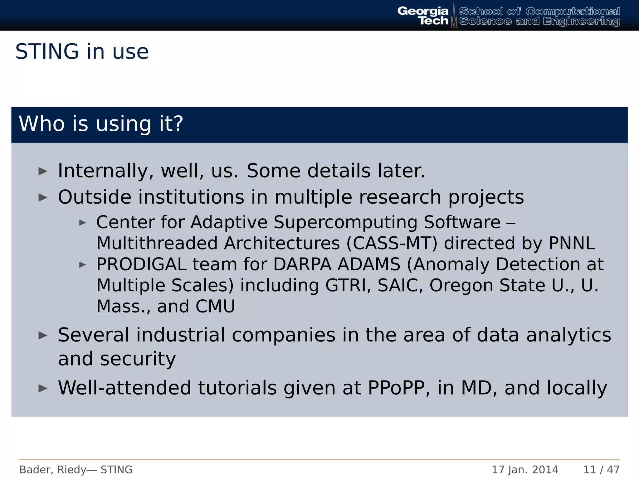 STING in use
Who is using it?
Internally, well, us. Some details later.
Outside institutions in multiple research projects
Center for Adaptive Supercomputing Software –
Multithreaded Architectures (CASS-MT) directed by PNNL
PRODIGAL team for DARPA ADAMS (Anomaly Detection at
Multiple Scales) including GTRI, SAIC, Oregon State U., U.
Mass., and CMU
Several industrial companies in the area of data analytics
and security
Well-attended tutorials given at PPoPP, in MD, and locally
Bader, Riedy— STING 17 Jan. 2014 11 / 47
 