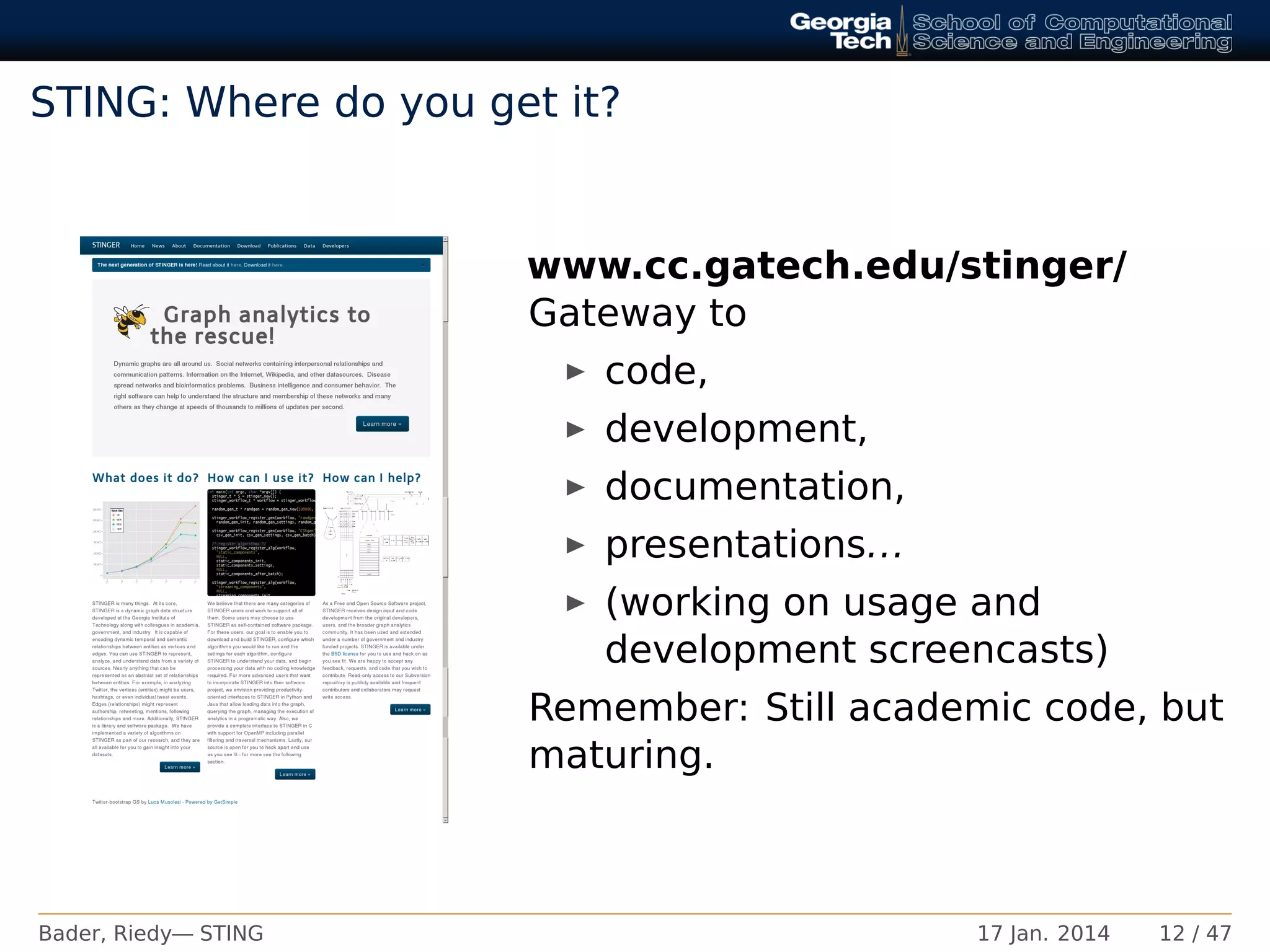 STING: Where do you get it?
www.cc.gatech.edu/stinger/
Gateway to
code,
development,
documentation,
presentations...
(working on usage and
development screencasts)
Remember: Still academic code, but
maturing.
Bader, Riedy— STING 17 Jan. 2014 12 / 47
 