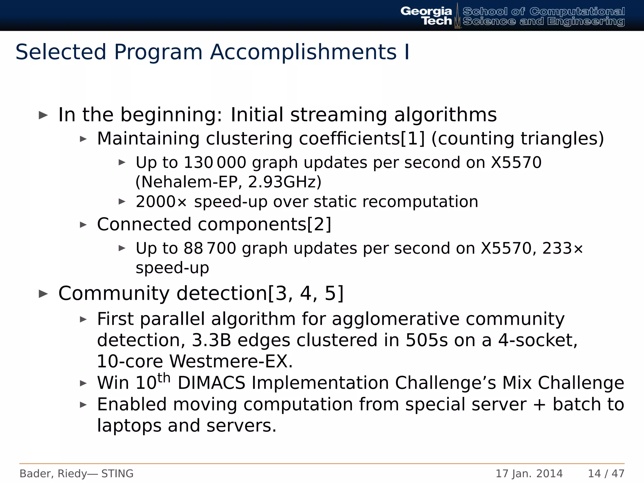 Selected Program Accomplishments I
In the beginning: Initial streaming algorithms
Maintaining clustering coefﬁcients[1] (counting triangles)
Up to 130 000 graph updates per second on X5570
(Nehalem-EP, 2.93GHz)
2000× speed-up over static recomputation
Connected components[2]
Up to 88 700 graph updates per second on X5570, 233×
speed-up
Community detection[3, 4, 5]
First parallel algorithm for agglomerative community
detection, 3.3B edges clustered in 505s on a 4-socket,
10-core Westmere-EX.
Win 10th DIMACS Implementation Challenge’s Mix Challenge
Enabled moving computation from special server + batch to
laptops and servers.
Bader, Riedy— STING 17 Jan. 2014 14 / 47
 