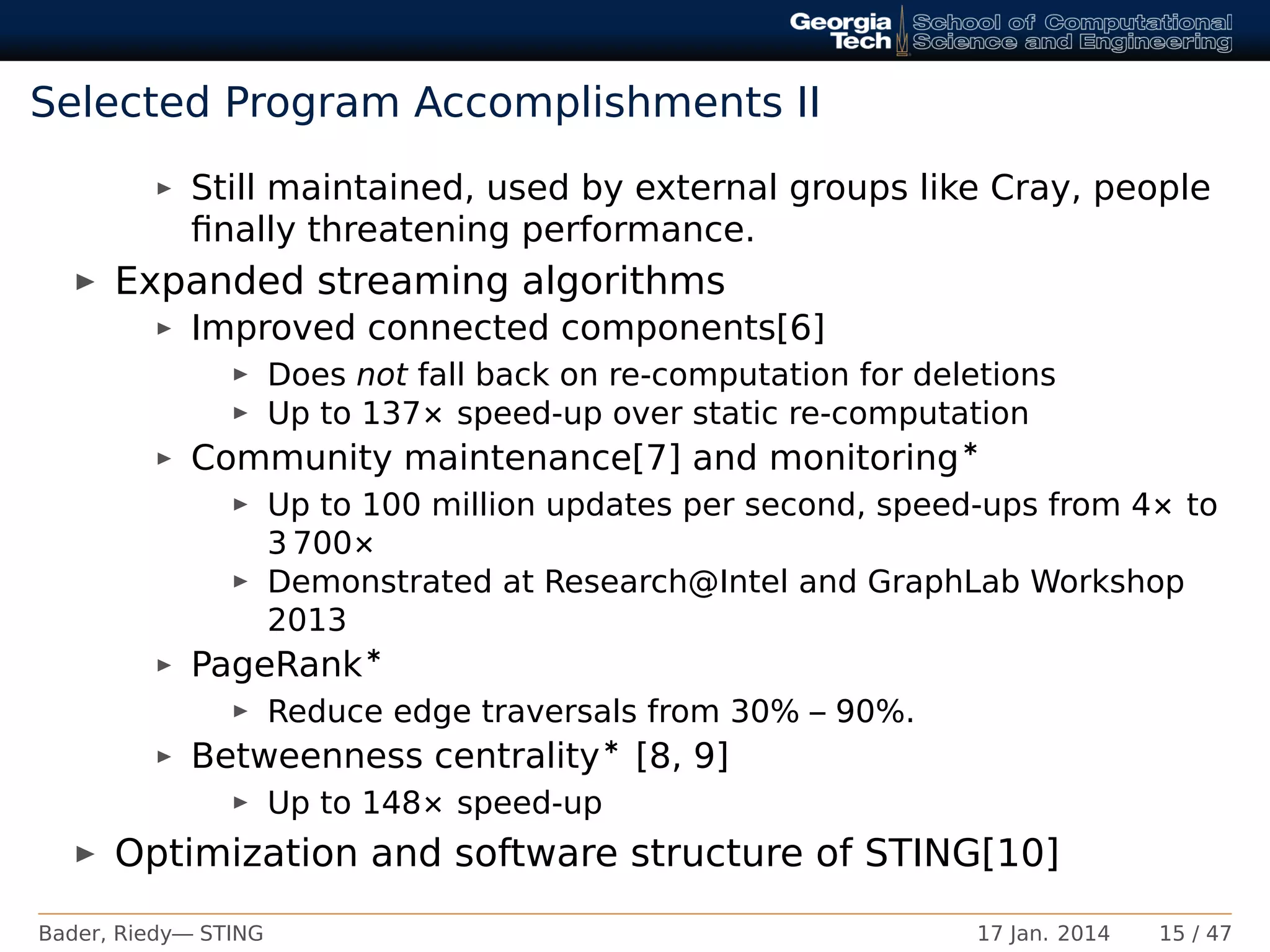 Selected Program Accomplishments II
Still maintained, used by external groups like Cray, people
ﬁnally threatening performance.
Expanded streaming algorithms
Improved connected components[6]
Does not fall back on re-computation for deletions
Up to 137× speed-up over static re-computation
Community maintenance[7] and monitoring∗
Up to 100 million updates per second, speed-ups from 4× to
3 700×
Demonstrated at Research@Intel and GraphLab Workshop
2013
PageRank∗
Reduce edge traversals from 30% – 90%.
Betweenness centrality∗ [8, 9]
Up to 148× speed-up
Optimization and software structure of STING[10]
Bader, Riedy— STING 17 Jan. 2014 15 / 47
 
