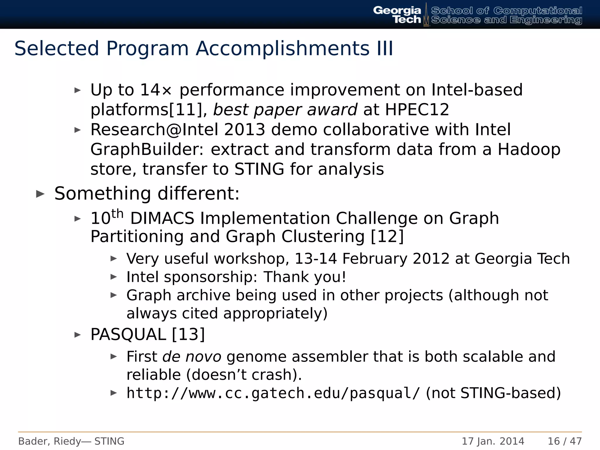 Selected Program Accomplishments III
Up to 14× performance improvement on Intel-based
platforms[11], best paper award at HPEC12
Research@Intel 2013 demo collaborative with Intel
GraphBuilder: extract and transform data from a Hadoop
store, transfer to STING for analysis
Something different:
10th DIMACS Implementation Challenge on Graph
Partitioning and Graph Clustering [12]
Very useful workshop, 13-14 February 2012 at Georgia Tech
Intel sponsorship: Thank you!
Graph archive being used in other projects (although not
always cited appropriately)
PASQUAL [13]
First de novo genome assembler that is both scalable and
reliable (doesn’t crash).
http://www.cc.gatech.edu/pasqual/ (not STING-based)
Bader, Riedy— STING 17 Jan. 2014 16 / 47
 