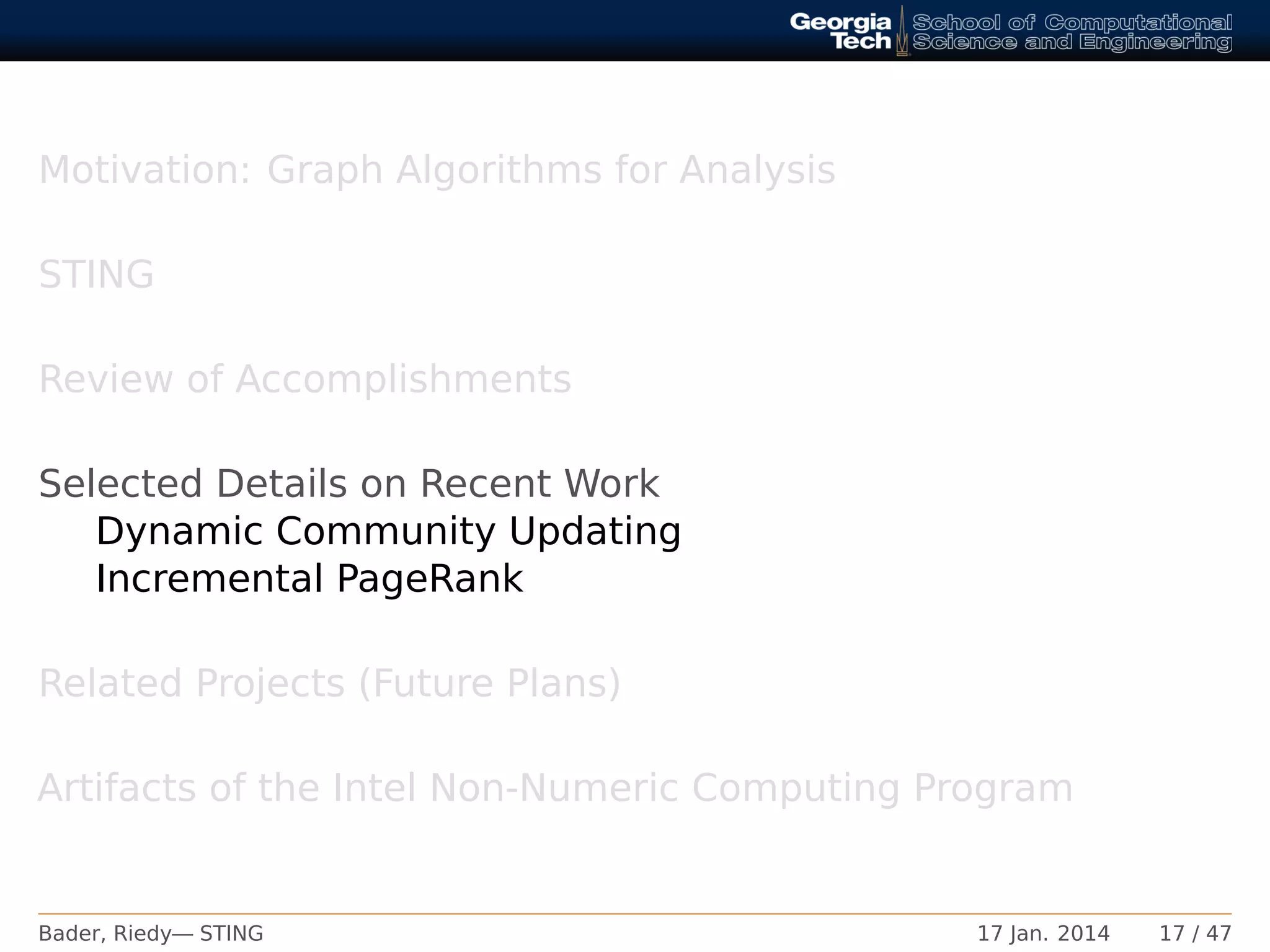 Motivation: Graph Algorithms for Analysis
STING
Review of Accomplishments
Selected Details on Recent Work
Dynamic Community Updating
Incremental PageRank
Related Projects (Future Plans)
Artifacts of the Intel Non-Numeric Computing Program
Bader, Riedy— STING 17 Jan. 2014 17 / 47
 
