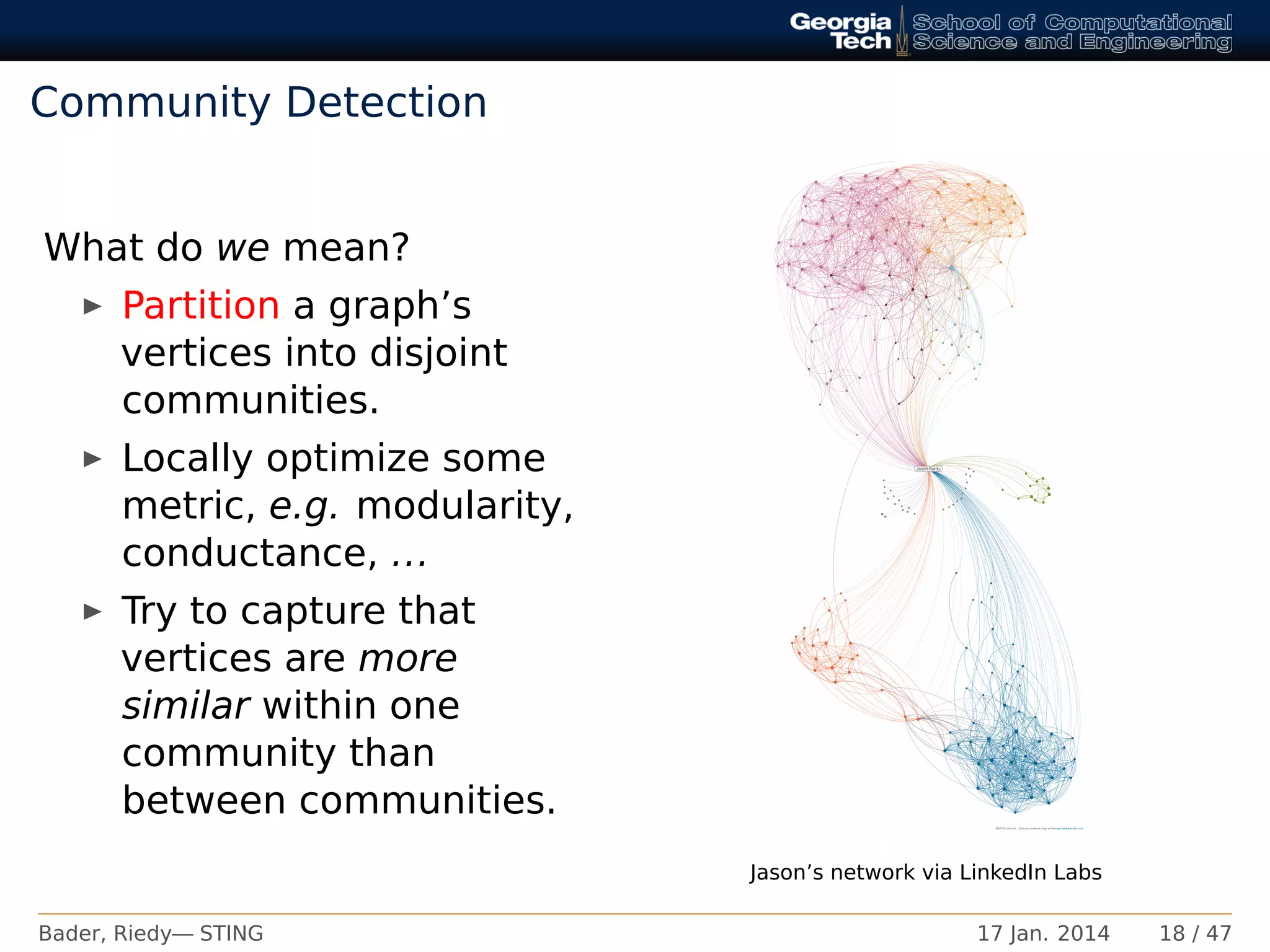 Community Detection
What do we mean?
Partition a graph’s
vertices into disjoint
communities.
Locally optimize some
metric, e.g. modularity,
conductance, ...
Try to capture that
vertices are more
similar within one
community than
between communities.
Jason’s network via LinkedIn Labs
Bader, Riedy— STING 17 Jan. 2014 18 / 47
 