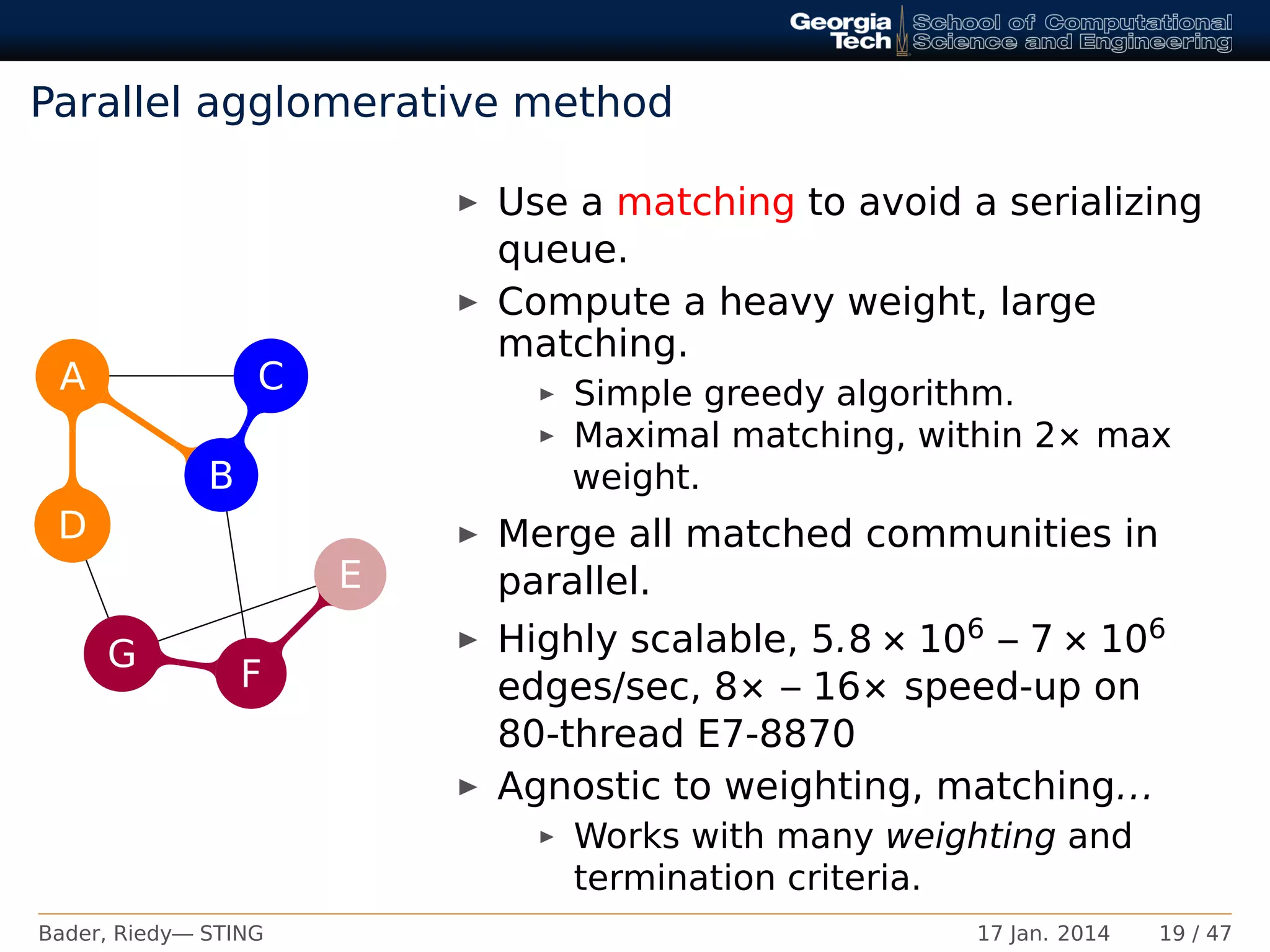 Parallel agglomerative method
A
B
C
D
E
F
G
C
D
G
Use a matching to avoid a serializing
queue.
Compute a heavy weight, large
matching.
Simple greedy algorithm.
Maximal matching, within 2× max
weight.
Merge all matched communities in
parallel.
Highly scalable, 5.8 × 106 – 7 × 106
edges/sec, 8× – 16× speed-up on
80-thread E7-8870
Agnostic to weighting, matching...
Works with many weighting and
termination criteria.
Bader, Riedy— STING 17 Jan. 2014 19 / 47
 