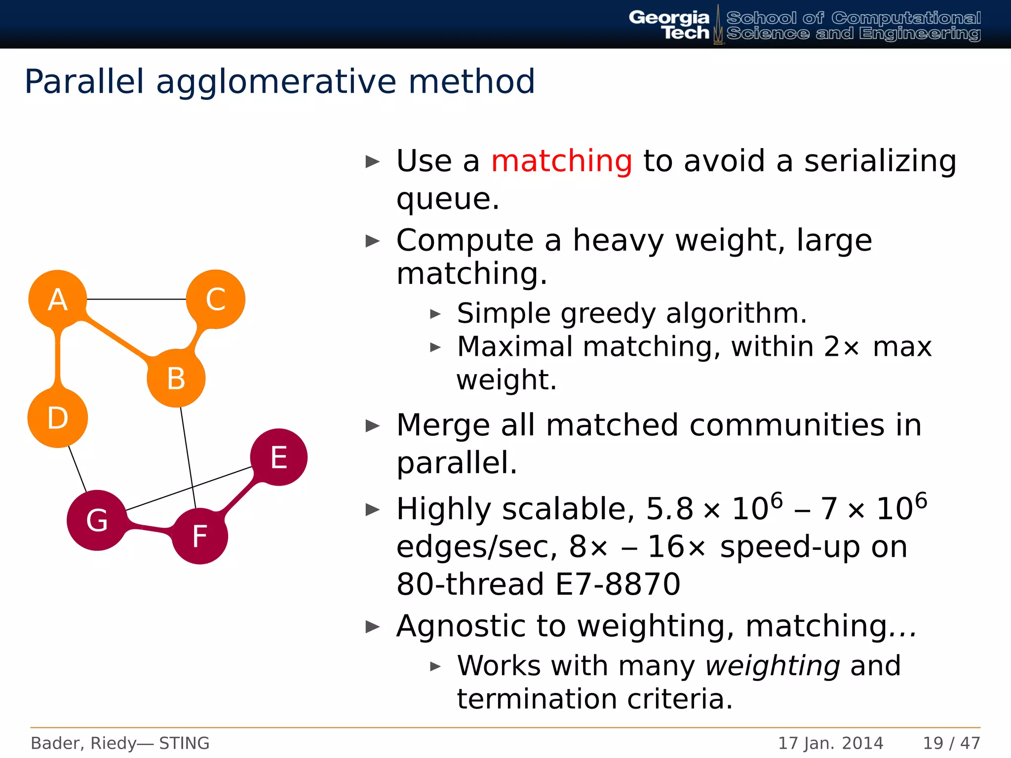 Parallel agglomerative method
A
B
C
D
E
F
G
C
D
G
E
B
C
Use a matching to avoid a serializing
queue.
Compute a heavy weight, large
matching.
Simple greedy algorithm.
Maximal matching, within 2× max
weight.
Merge all matched communities in
parallel.
Highly scalable, 5.8 × 106 – 7 × 106
edges/sec, 8× – 16× speed-up on
80-thread E7-8870
Agnostic to weighting, matching...
Works with many weighting and
termination criteria.
Bader, Riedy— STING 17 Jan. 2014 19 / 47
 
