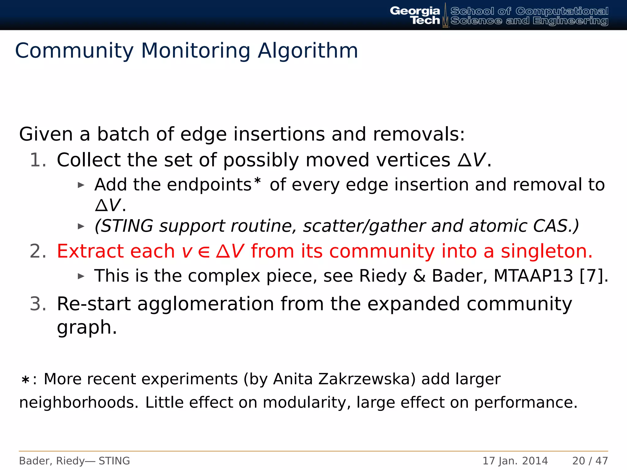 Community Monitoring Algorithm
Given a batch of edge insertions and removals:
1. Collect the set of possibly moved vertices ∆V.
Add the endpoints∗ of every edge insertion and removal to
∆V.
(STING support routine, scatter/gather and atomic CAS.)
2. Extract each v ∈ ∆V from its community into a singleton.
This is the complex piece, see Riedy & Bader, MTAAP13 [7].
3. Re-start agglomeration from the expanded community
graph.
∗: More recent experiments (by Anita Zakrzewska) add larger
neighborhoods. Little effect on modularity, large effect on performance.
Bader, Riedy— STING 17 Jan. 2014 20 / 47
 