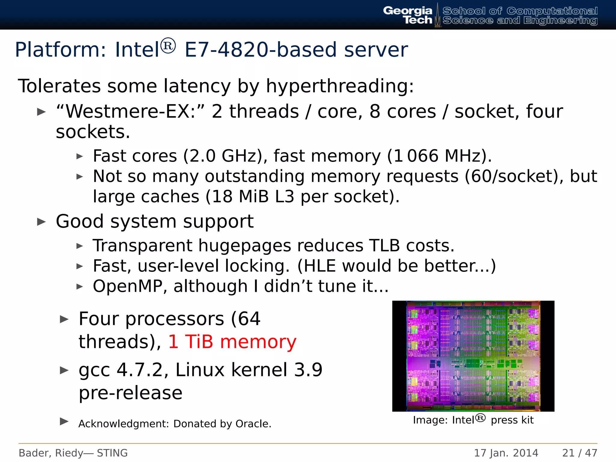 Platform: Intel® E7-4820-based server
Tolerates some latency by hyperthreading:
“Westmere-EX:” 2 threads / core, 8 cores / socket, four
sockets.
Fast cores (2.0 GHz), fast memory (1 066 MHz).
Not so many outstanding memory requests (60/socket), but
large caches (18 MiB L3 per socket).
Good system support
Transparent hugepages reduces TLB costs.
Fast, user-level locking. (HLE would be better...)
OpenMP, although I didn’t tune it...
Four processors (64
threads), 1 TiB memory
gcc 4.7.2, Linux kernel 3.9
pre-release
Acknowledgment: Donated by Oracle. Image: Intel® press kit
Bader, Riedy— STING 17 Jan. 2014 21 / 47
 