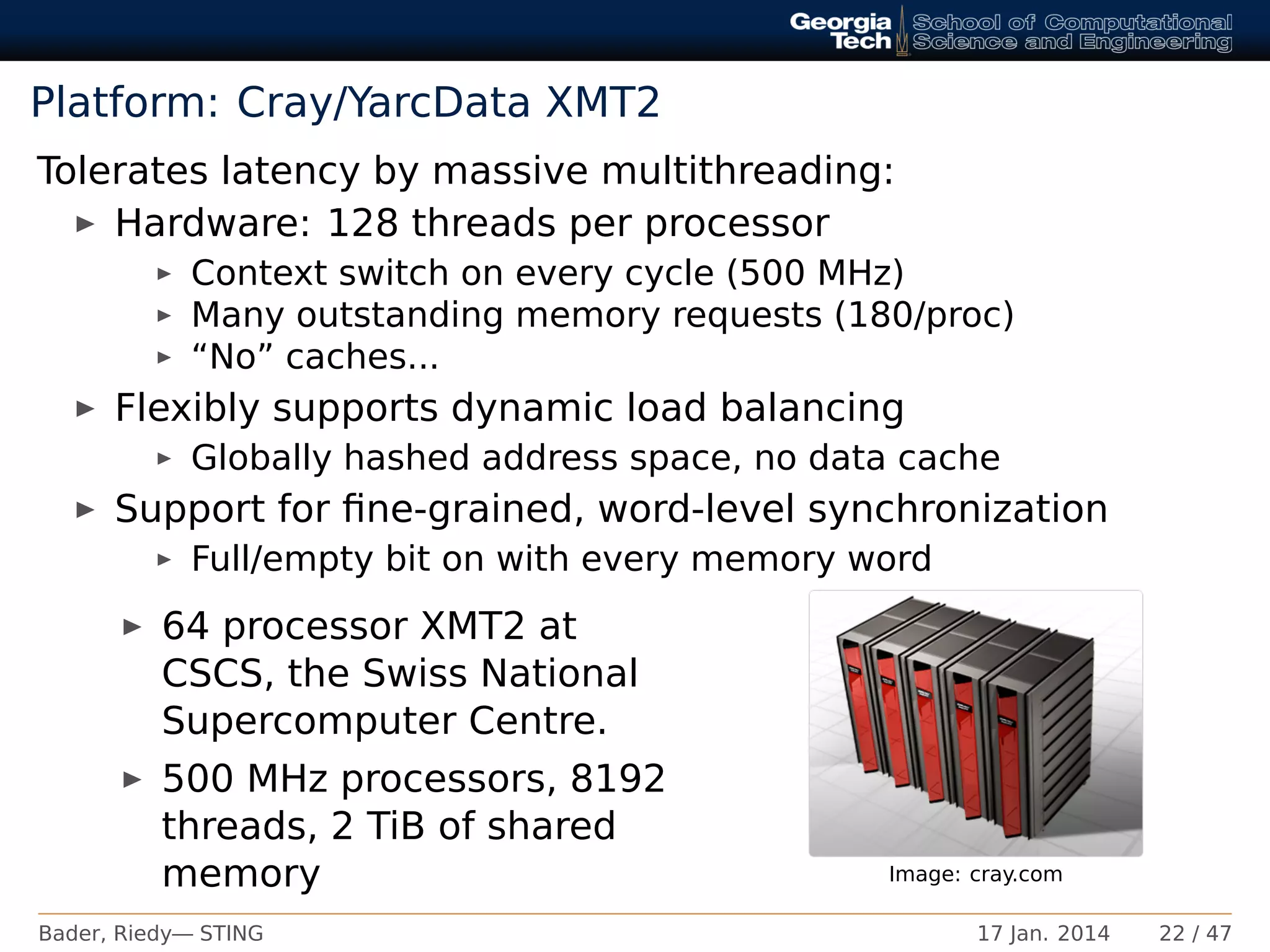 Platform: Cray/YarcData XMT2
Tolerates latency by massive multithreading:
Hardware: 128 threads per processor
Context switch on every cycle (500 MHz)
Many outstanding memory requests (180/proc)
“No” caches...
Flexibly supports dynamic load balancing
Globally hashed address space, no data cache
Support for ﬁne-grained, word-level synchronization
Full/empty bit on with every memory word
64 processor XMT2 at
CSCS, the Swiss National
Supercomputer Centre.
500 MHz processors, 8192
threads, 2 TiB of shared
memory Image: cray.com
Bader, Riedy— STING 17 Jan. 2014 22 / 47
 