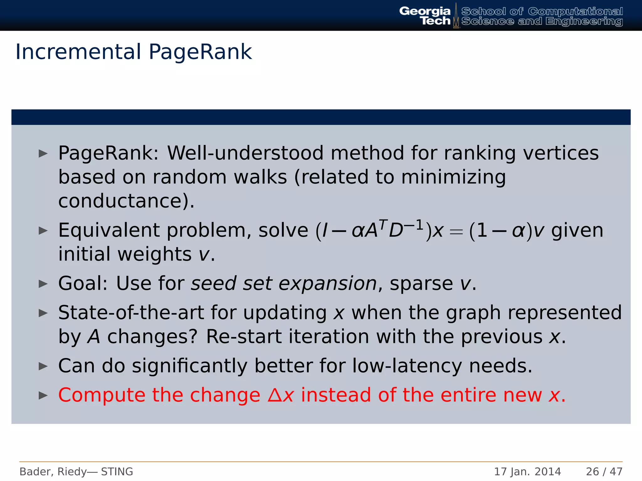 Incremental PageRank
PageRank: Well-understood method for ranking vertices
based on random walks (related to minimizing
conductance).
Equivalent problem, solve (I − αATD−1)x = (1 − α)v given
initial weights v.
Goal: Use for seed set expansion, sparse v.
State-of-the-art for updating x when the graph represented
by A changes? Re-start iteration with the previous x.
Can do signiﬁcantly better for low-latency needs.
Compute the change ∆x instead of the entire new x.
Bader, Riedy— STING 17 Jan. 2014 26 / 47
 