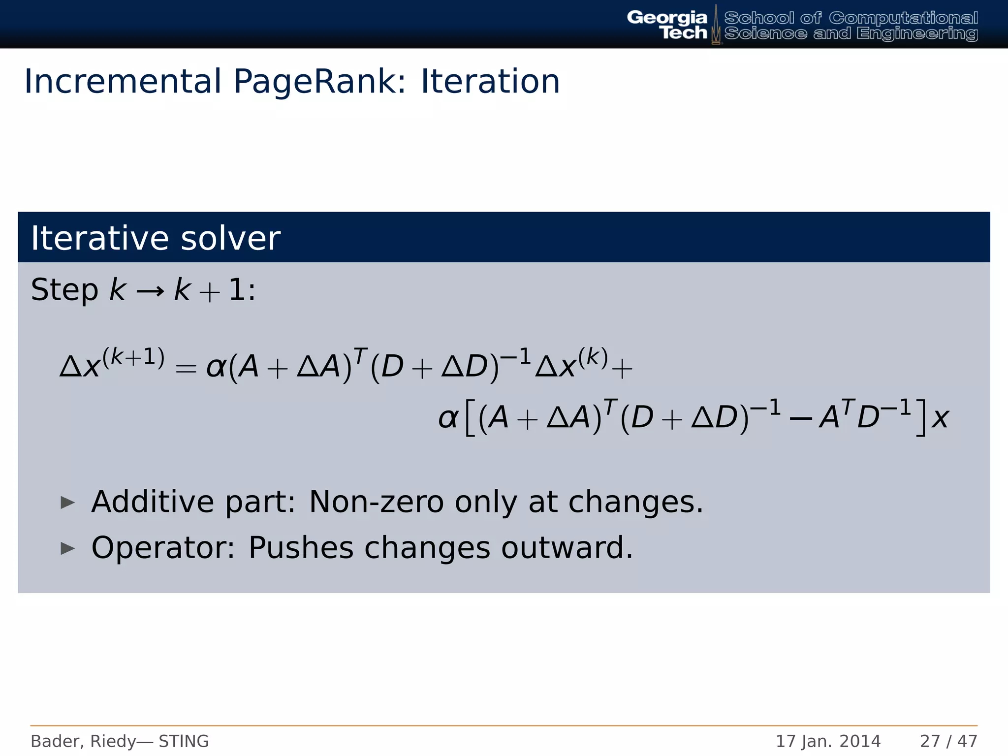 Incremental PageRank: Iteration
Iterative solver
Step k → k + 1:
∆x(k+1)
= α(A + ∆A)T
(D + ∆D)−1
∆x(k)
+
α (A + ∆A)T
(D + ∆D)−1
− AT
D−1
x
Additive part: Non-zero only at changes.
Operator: Pushes changes outward.
Bader, Riedy— STING 17 Jan. 2014 27 / 47
 