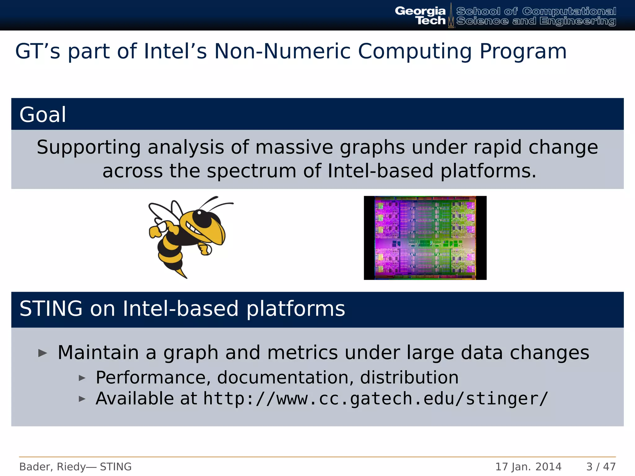 GT’s part of Intel’s Non-Numeric Computing Program
Goal
Supporting analysis of massive graphs under rapid change
across the spectrum of Intel-based platforms.
STING on Intel-based platforms
Maintain a graph and metrics under large data changes
Performance, documentation, distribution
Available at http://www.cc.gatech.edu/stinger/
Bader, Riedy— STING 17 Jan. 2014 3 / 47
 