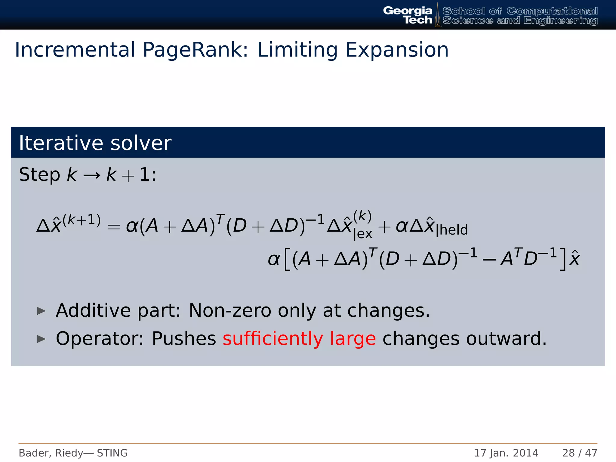 Incremental PageRank: Limiting Expansion
Iterative solver
Step k → k + 1:
∆ˆx(k+1)
= α(A + ∆A)T
(D + ∆D)−1
∆ˆx
(k)
|ex + α∆ˆx|held
α (A + ∆A)T
(D + ∆D)−1
− AT
D−1 ˆx
Additive part: Non-zero only at changes.
Operator: Pushes sufﬁciently large changes outward.
Bader, Riedy— STING 17 Jan. 2014 28 / 47
 